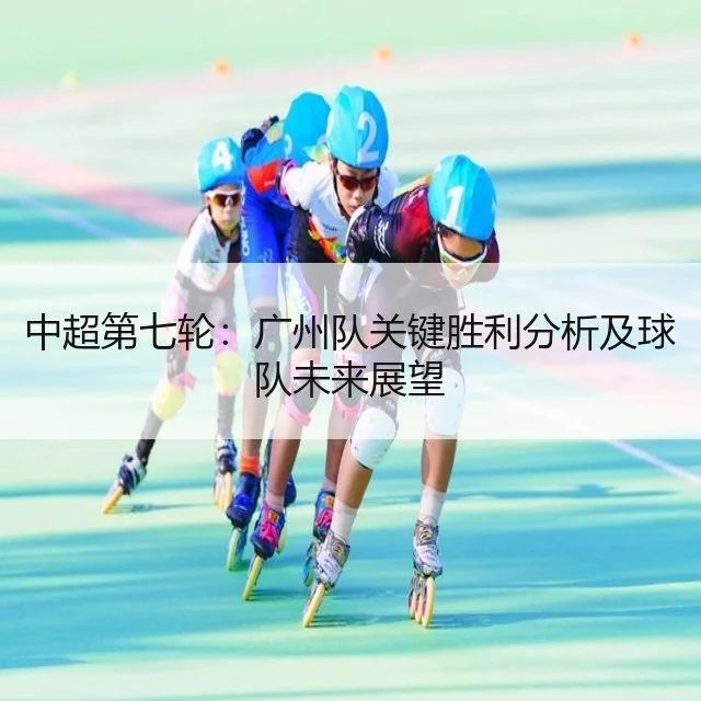 中超第七轮：广州队关键胜利分析及球队未来展望（WorldCupChina）